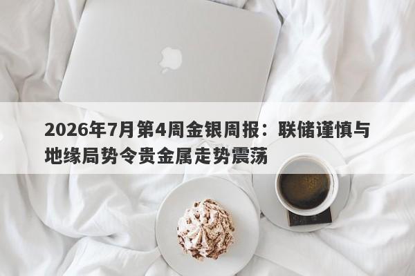 2026年7月第4周金银周报：联储谨慎与地缘局势令贵金属走势震荡 