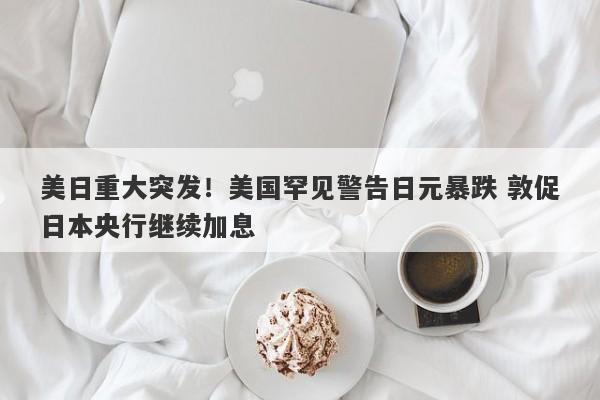 美日重大突发！美国罕见警告日元暴跌 敦促日本央行继续加息