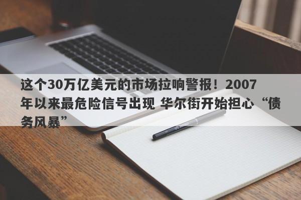 这个30万亿美元的市场拉响警报！2007年以来最危险信号出现 华尔街开始担心“债务风暴”
