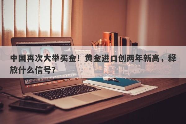 中国再次大举买金！黄金进口创两年新高，释放什么信号？