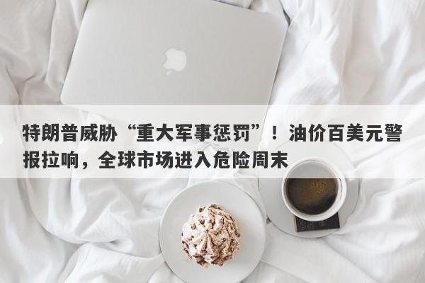 特朗普威胁“重大军事惩罚”！油价百美元警报拉响，全球市场进入危险周末