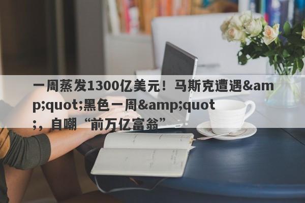 一周蒸发1300亿美元！马斯克遭遇"黑色一周"，自嘲“前万亿富翁”