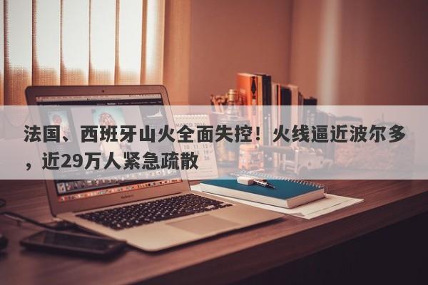 法国、西班牙山火全面失控！火线逼近波尔多，近29万人紧急疏散