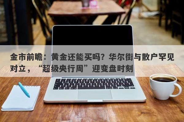 金市前瞻：黄金还能买吗？华尔街与散户罕见对立，“超级央行周”迎变盘时刻
