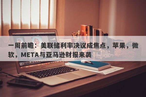 一周前瞻：美联储利率决议成焦点，苹果，微软，META与亚马逊财报来袭