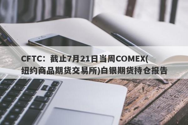 CFTC：截止7月21日当周COMEX(纽约商品期货交易所)白银期货持仓报告
