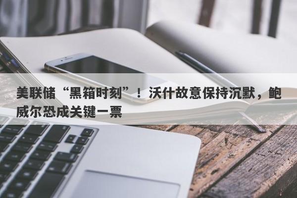 美联储“黑箱时刻”！沃什故意保持沉默，鲍威尔恐成关键一票