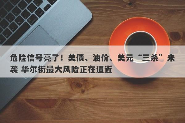 危险信号亮了！美债、油价、美元“三杀”来袭 华尔街最大风险正在逼近