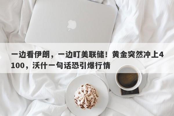 一边看伊朗，一边盯美联储！黄金突然冲上4100，沃什一句话恐引爆行情