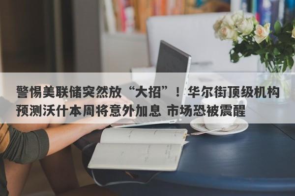 警惕美联储突然放“大招”！华尔街顶级机构预测沃什本周将意外加息 市场恐被震醒