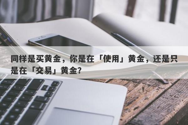 同样是买黄金，你是在「使用」黄金，还是只是在「交易」黄金？