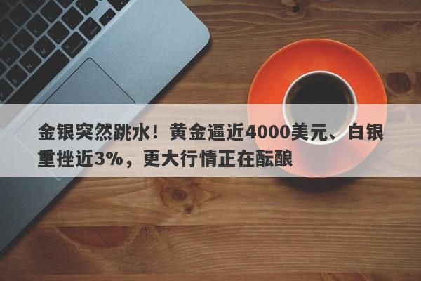 金银突然跳水！黄金逼近4000美元、白银重挫近3%，更大行情正在酝酿