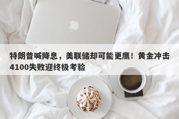 特朗普喊降息，美联储却可能更鹰！黄金冲击4100失败迎终极考验