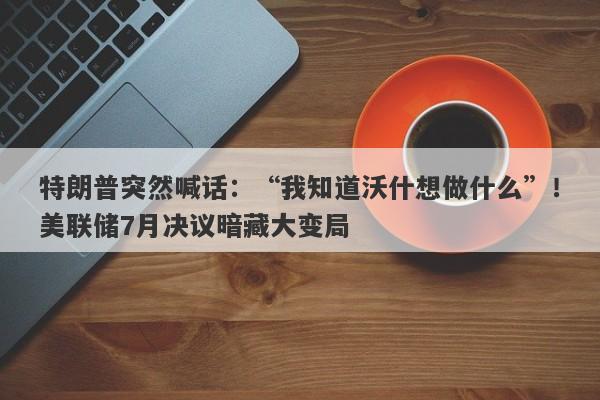 特朗普突然喊话：“我知道沃什想做什么”！美联储7月决议暗藏大变局