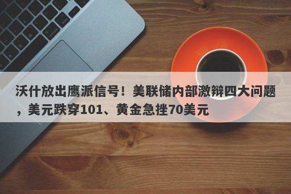 沃什放出鹰派信号！美联储内部激辩四大问题，美元跌穿101、黄金急挫70美元