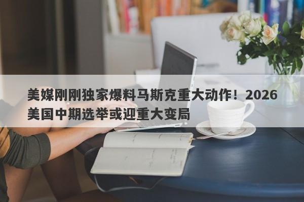 美媒刚刚独家爆料马斯克重大动作！2026美国中期选举或迎重大变局