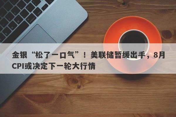 金银“松了一口气”！美联储暂缓出手，8月CPI或决定下一轮大行情