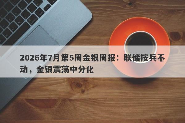 2026年7月第5周金银周报：联储按兵不动，金银震荡中分化 