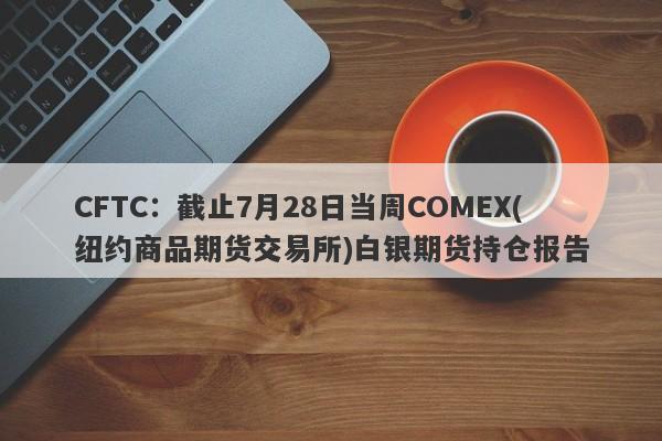 CFTC：截止7月28日当周COMEX(纽约商品期货交易所)白银期货持仓报告