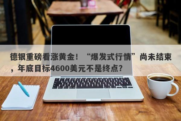 德银重磅看涨黄金！“爆发式行情”尚未结束，年底目标4600美元不是终点？