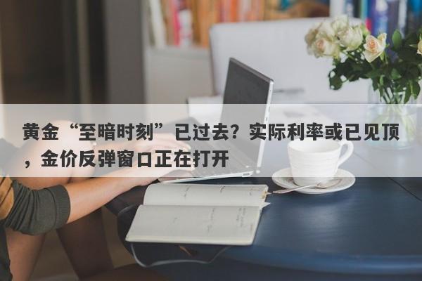 黄金“至暗时刻”已过去？实际利率或已见顶，金价反弹窗口正在打开