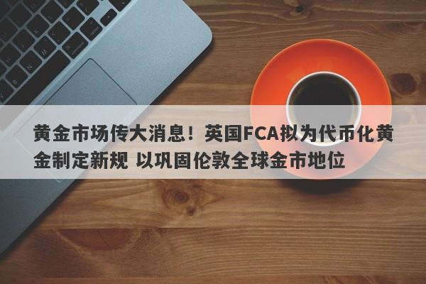 黄金市场传大消息！英国FCA拟为代币化黄金制定新规 以巩固伦敦全球金市地位