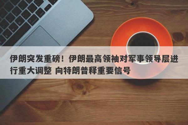 伊朗突发重磅！伊朗最高领袖对军事领导层进行重大调整 向特朗普释重要信号