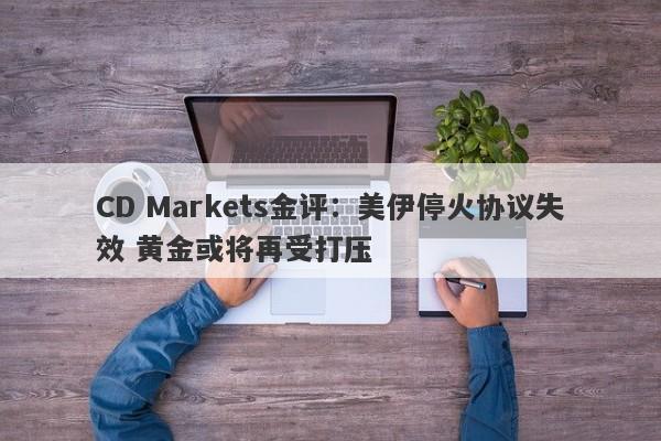 CD Markets金评：美伊停火协议失效 黄金或将再受打压