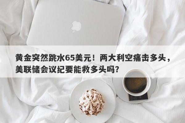 黄金突然跳水65美元！两大利空痛击多头，美联储会议纪要能救多头吗？