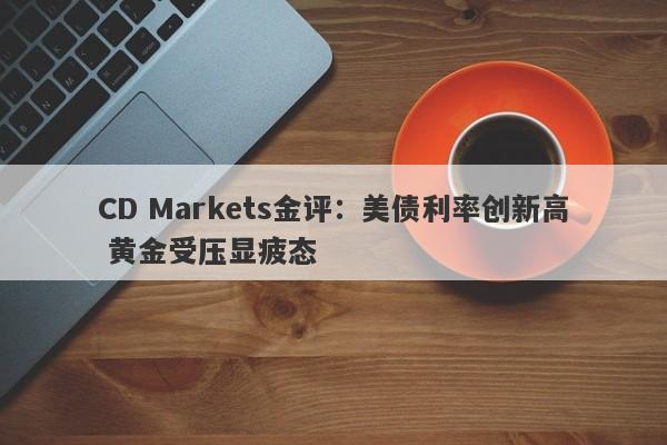 CD Markets金评:美债利率创新高 黄金受压显疲态