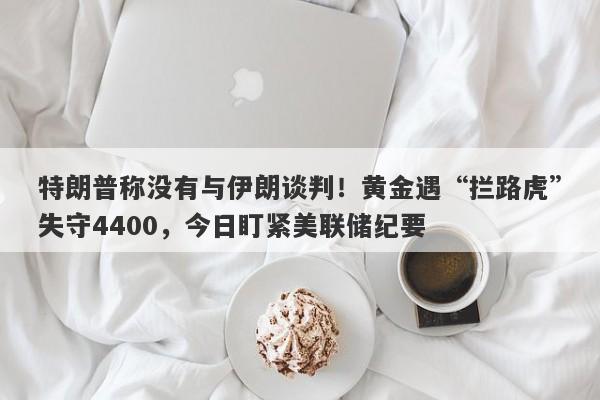 特朗普称没有与伊朗谈判！黄金遇“拦路虎”失守4400，今日盯紧美联储纪要