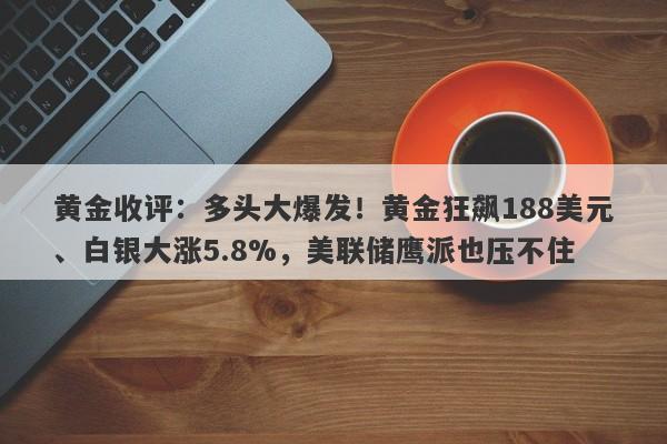 黄金收评：多头大爆发！黄金狂飙188美元、白银大涨5.8%，美联储鹰派也压不住