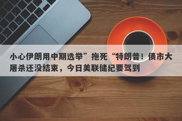 小心伊朗用中期选举”拖死“特朗普！债市大屠杀还没结束，今日美联储纪要驾到