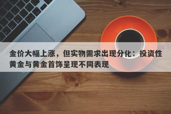 金价大幅上涨，但实物需求出现分化：投资性黄金与黄金首饰呈现不同表现