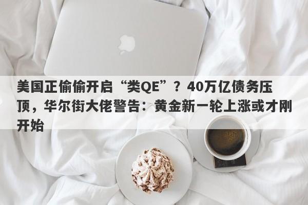 美国正偷偷开启“类QE”？40万亿债务压顶，华尔街大佬警告：黄金新一轮上涨或才刚开始