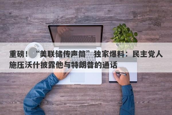 重磅！“美联储传声筒”独家爆料：民主党人施压沃什披露他与特朗普的通话