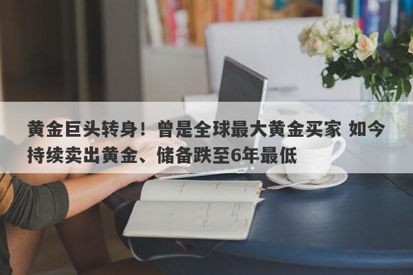 黄金巨头转身！曾是全球最大黄金买家 如今持续卖出黄金、储备跌至6年最低