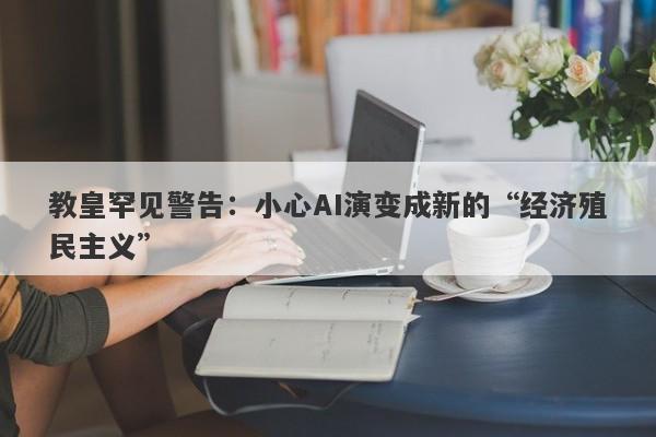 教皇罕见警告：小心AI演变成新的“经济殖民主义”
