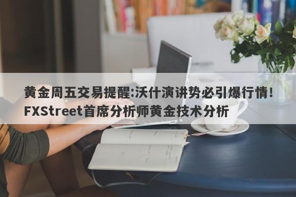 黄金周五交易提醒:沃什演讲势必引爆行情！FXStreet首席分析师黄金技术分析