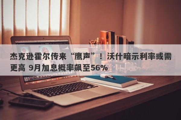 杰克逊霍尔传来“鹰声”！沃什暗示利率或需更高 9月加息概率飙至56%