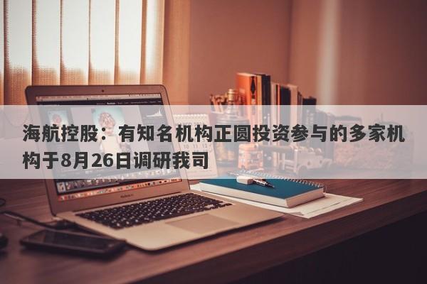 海航控股：有知名机构正圆投资参与的多家机构于8月26日调研我司