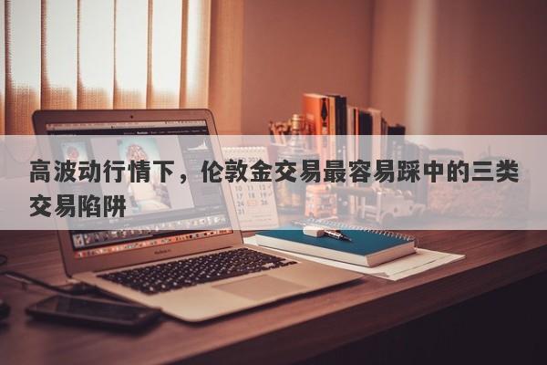 高波动行情下，伦敦金交易最容易踩中的三类交易陷阱