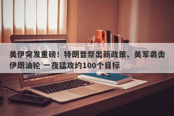 美伊突发重磅！特朗普祭出新政策、美军袭击伊朗油轮 一夜猛攻约100个目标