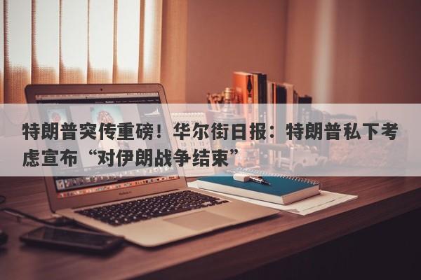 特朗普突传重磅！华尔街日报：特朗普私下考虑宣布“对伊朗战争结束”