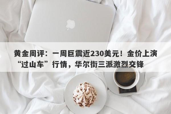 黄金周评：一周巨震近230美元！金价上演“过山车”行情，华尔街三派激烈交锋
