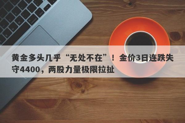 黄金多头几乎“无处不在”！金价3日连跌失守4400，两股力量极限拉扯