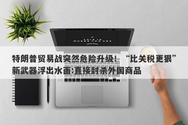 特朗普贸易战突然危险升级！“比关税更狠”新武器浮出水面:直接封杀外国商品