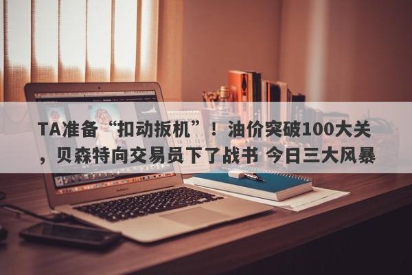 TA准备“扣动扳机”！油价突破100大关，贝森特向交易员下了战书 今日三大风暴