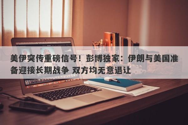 美伊突传重磅信号！彭博独家：伊朗与美国准备迎接长期战争 双方均无意退让