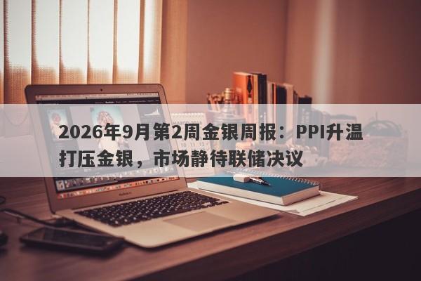 2026年9月第2周金银周报：PPI升温打压金银，市场静待联储决议